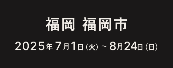 福岡 福岡市 2025年6月19日（木）〜7月31日（木）