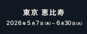 東京 恵比寿 2026年5月7日（木）〜6月30日（火）