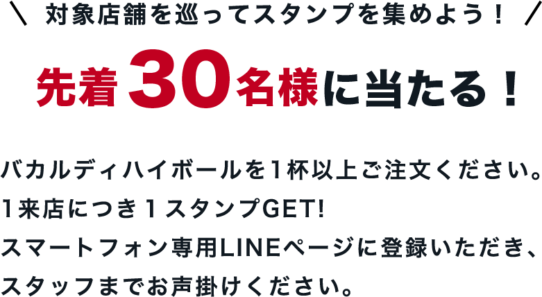 対象店舗を巡ってスタンプを集めよう！先着 30名様に当たる！バカルディハイボールを1杯以上お飲みください。1来店につき１スタンプを押印します。スマートフォン専用LINEページに登録いただき、スタッフまでお声掛けください。