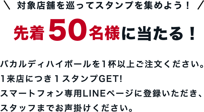 対象店舗を巡ってスタンプを集めよう！先着 50名様に当たる！バカルディハイボールを1杯以上お飲みください。1来店につき１スタンプを押印します。スマートフォン専用LINEページに登録いただき、スタッフまでお声掛けください。