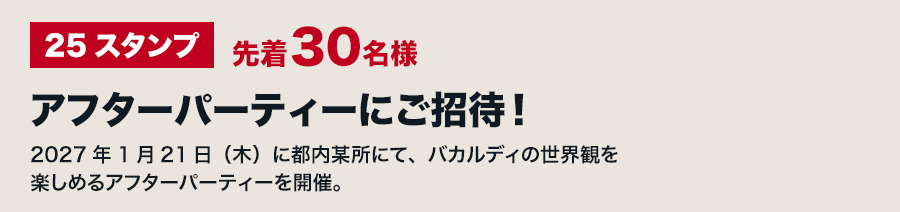 25スタンプ 先着30名様 アフターパーティーにご招待！2027年1月21日（木）に都内某所にて、バカルディの世界観を楽しめるアフターパーティーを開催。